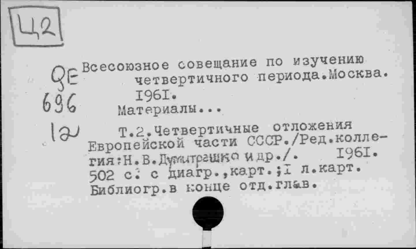 ﻿
Всесоюзное совещание по изучению четвертичного периода.Москва. 1961.
Материалы...

Т.2.Четвертичные отложения Европейской части СССР./Ред.колле-гияїй.В.Джштрашко мдр.Л 502 ci с диагр.,карт.jx л.карт. БибЛИОГр.В КОНЦе ОТД.ГЛ&-В.